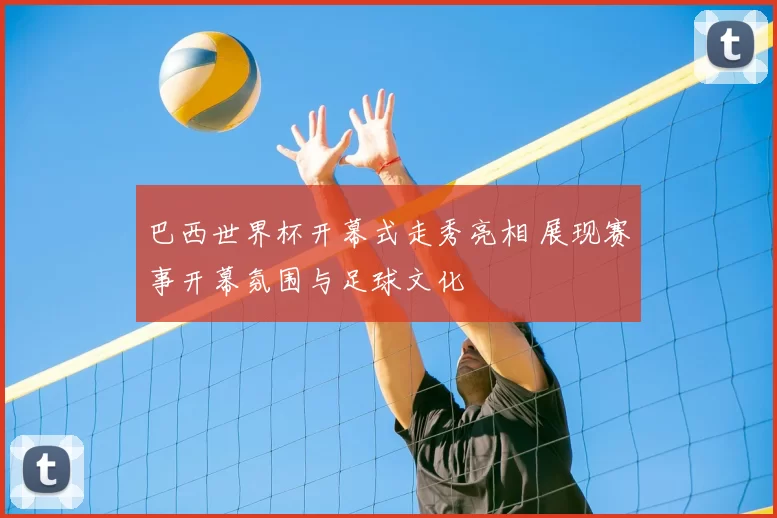 巴西世界杯开幕式走秀亮相 展现赛事开幕氛围与足球文化