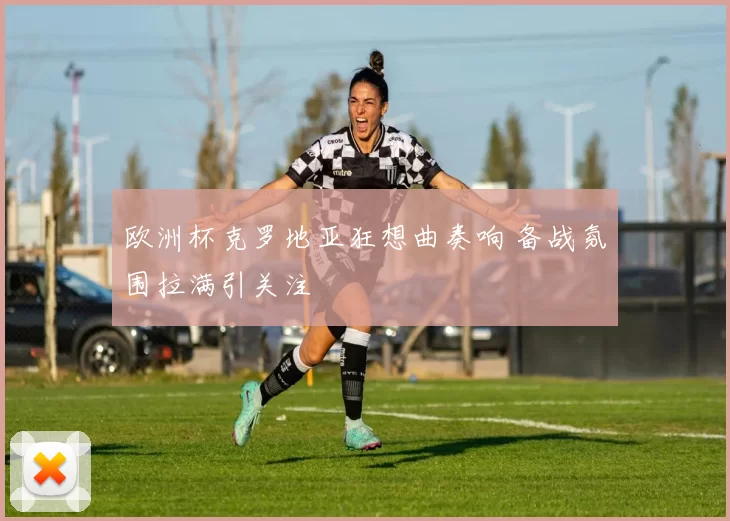 欧洲杯克罗地亚狂想曲奏响 备战氛围拉满引关注