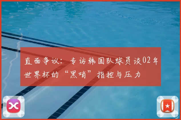 直面争议：专访韩国队球员谈02年世界杯的“黑哨”指控与压力