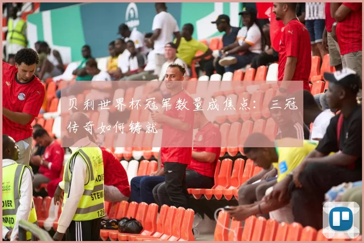 贝利世界杯冠军数量成焦点：三冠传奇如何铸就
