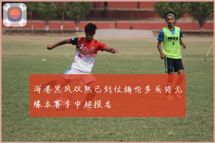 海港黑风双煞已到位梅伦多或将无缘本赛季中超报名