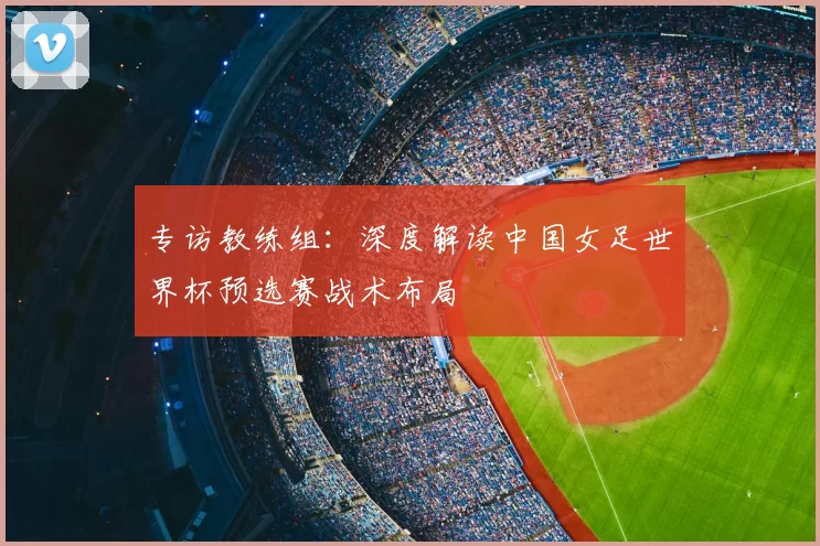 专访教练组：深度解读中国女足世界杯预选赛战术布局