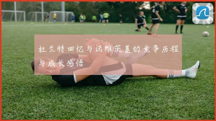 杜兰特回忆与诺维茨基的竞争历程与成长感悟