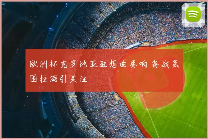 欧洲杯克罗地亚狂想曲奏响 备战氛围拉满引关注