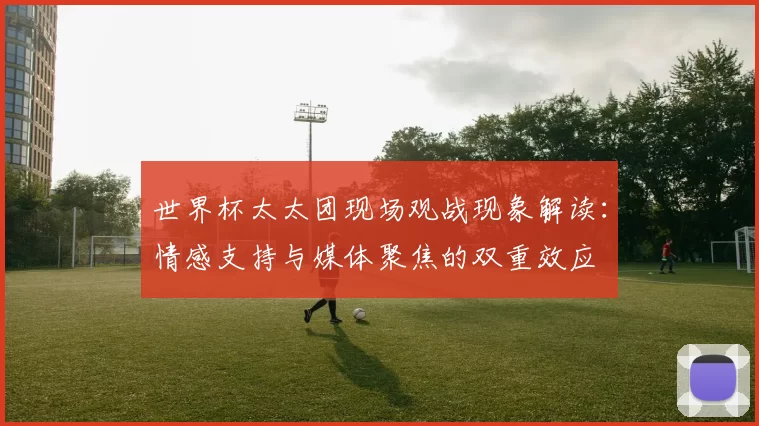 世界杯太太团现场观战现象解读：情感支持与媒体聚焦的双重效应