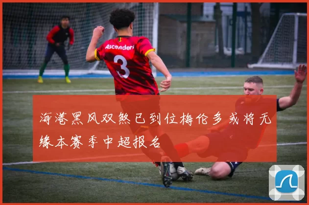 海港黑风双煞已到位梅伦多或将无缘本赛季中超报名