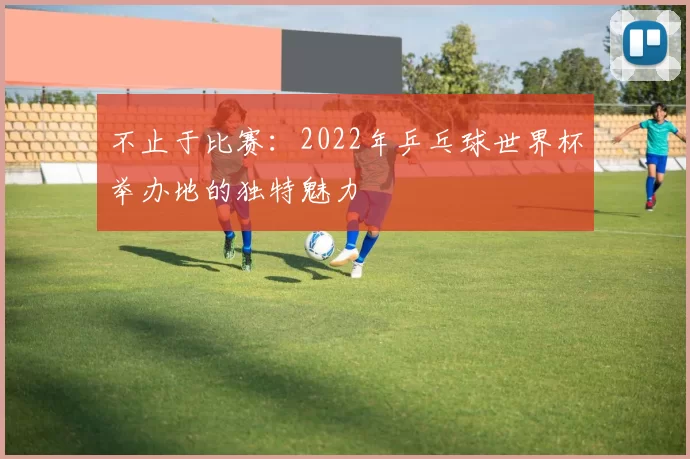 不止于比赛：2022年乒乓球世界杯举办地的独特魅力