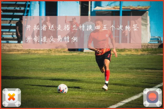 开拓者送走格兰特换回五个次轮签并创造交易特例