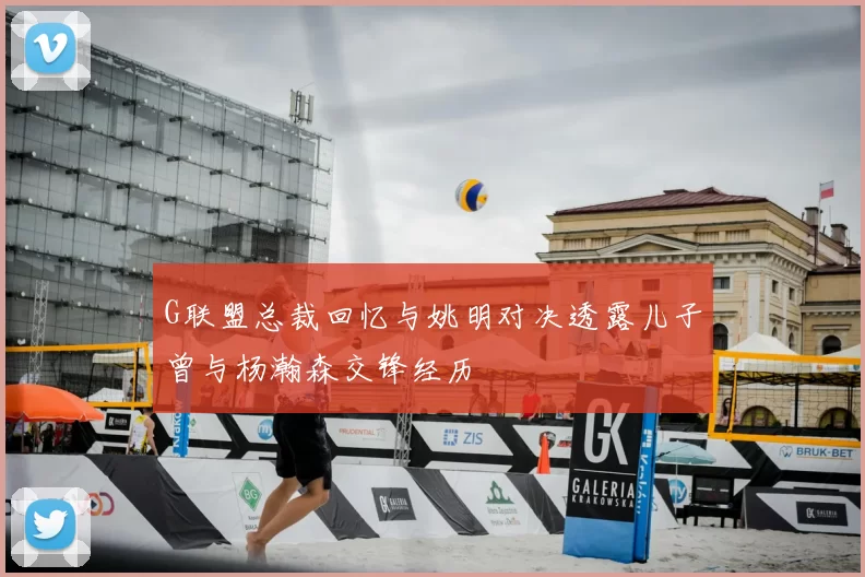 G联盟总裁回忆与姚明对决透露儿子曾与杨瀚森交锋经历
