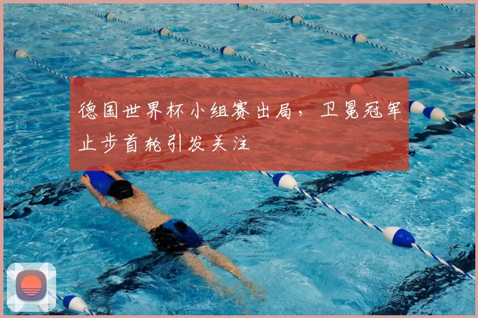 德国世界杯小组赛出局，卫冕冠军止步首轮引发关注