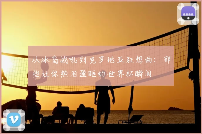 从冰岛战吼到克罗地亚狂想曲:那些让你热泪盈眶的世界杯瞬间