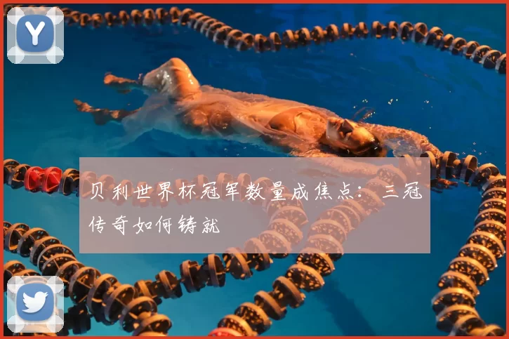 贝利世界杯冠军数量成焦点：三冠传奇如何铸就