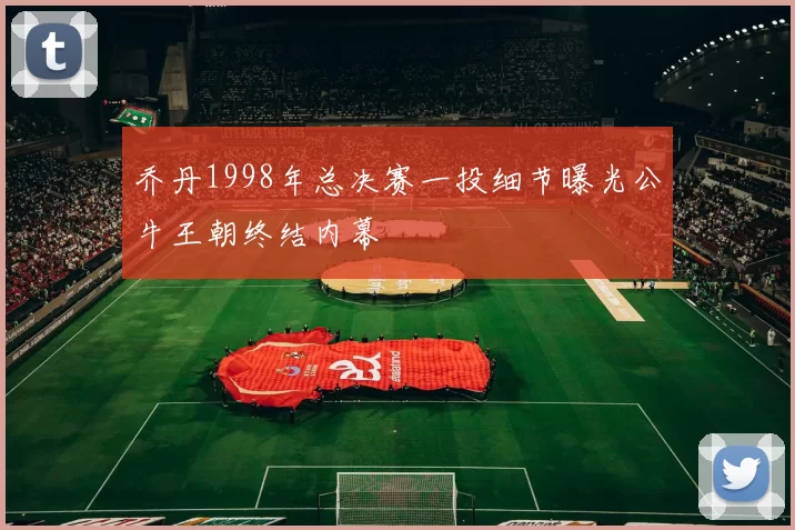 乔丹1998年总决赛一投细节曝光公牛王朝终结内幕
