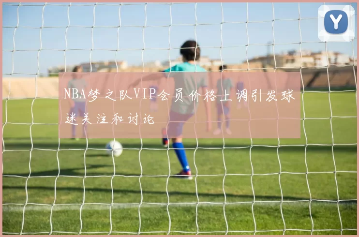 NBA梦之队VIP会员价格上调引发球迷关注和讨论