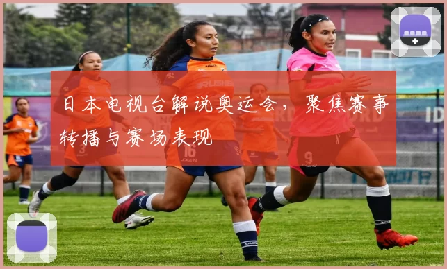 日本电视台解说奥运会，聚焦赛事转播与赛场表现