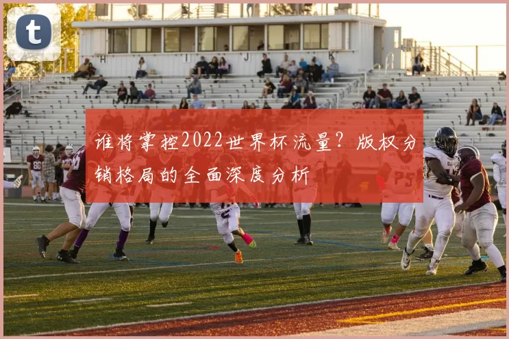谁将掌控2022世界杯流量？版权分销格局的全面深度分析