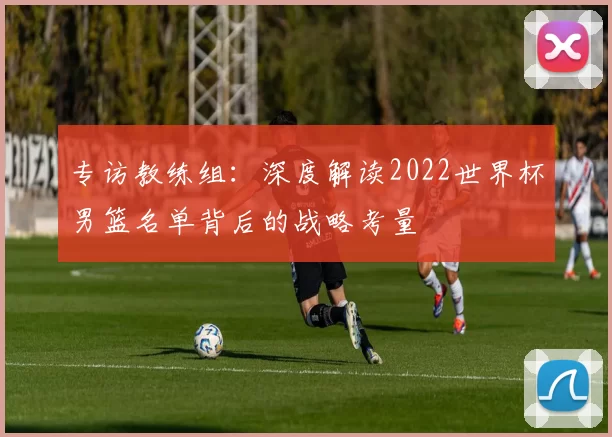专访教练组:深度解读2022世界杯男篮名单背后的战略考量