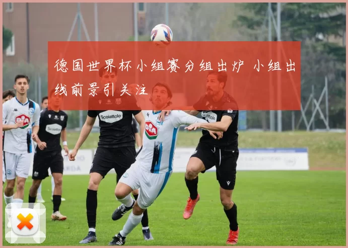 德国世界杯小组赛分组出炉 小组出线前景引关注