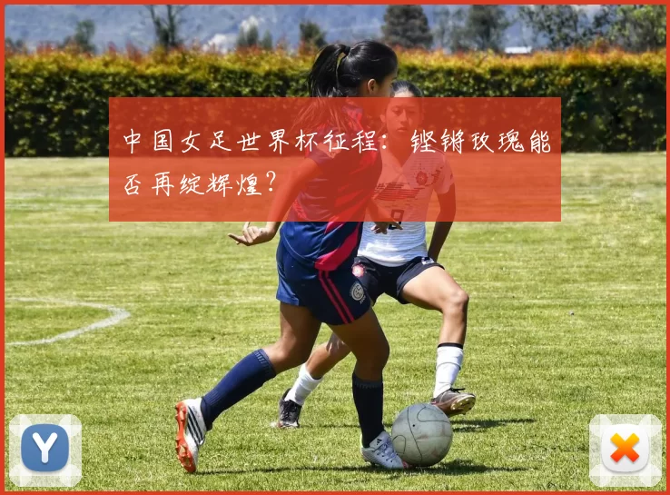 中国女足世界杯征程:铿锵玫瑰能否再绽辉煌?