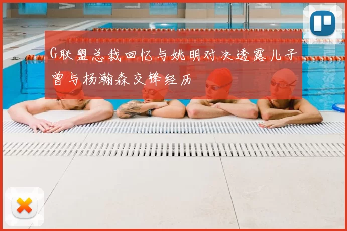 G联盟总裁回忆与姚明对决透露儿子曾与杨瀚森交锋经历