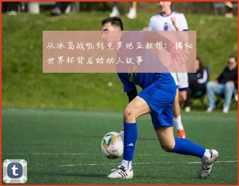 从冰岛战吼到克罗地亚狂想:揭秘世界杯背后的动人故事