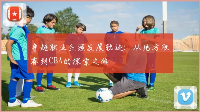 鲁超职业生涯发展轨迹：从地方联赛到CBA的探索之路