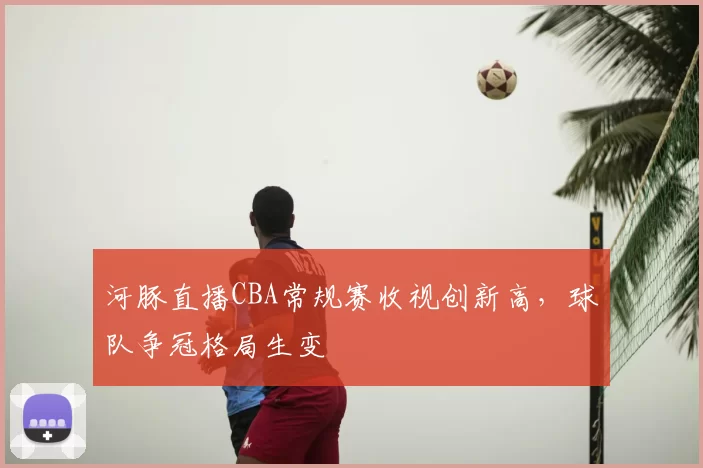 河豚直播CBA常规赛收视创新高,球队争冠格局生变