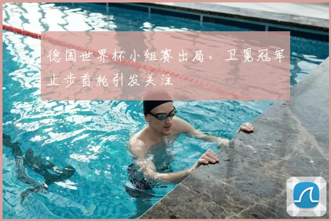 德国世界杯小组赛出局，卫冕冠军止步首轮引发关注
