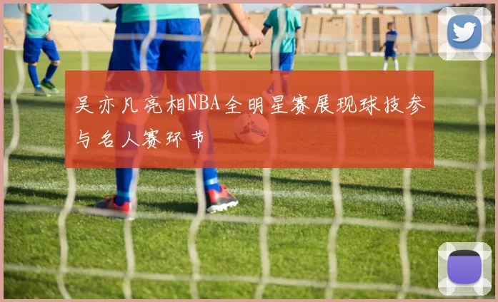吴亦凡亮相NBA全明星赛展现球技参与名人赛环节