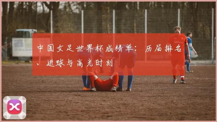 中国女足世界杯成绩单：历届排名、进球与高光时刻