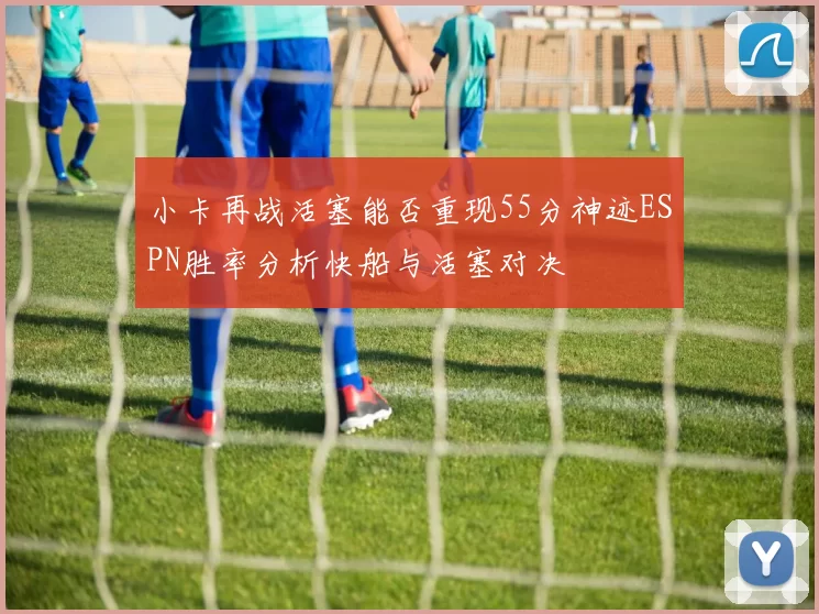 小卡再战活塞能否重现55分神迹ESPN胜率分析快船与活塞对决