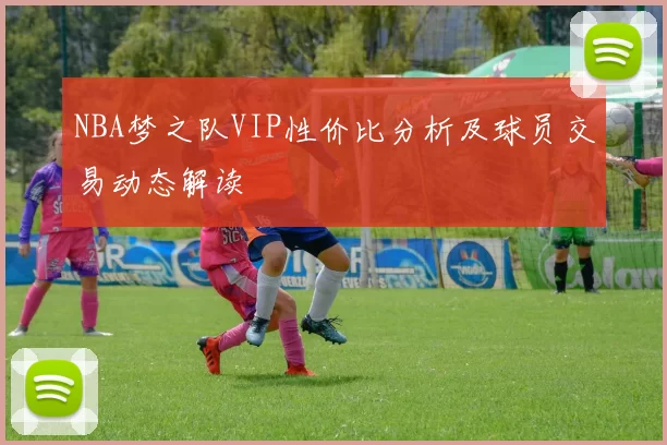 NBA梦之队VIP性价比分析及球员交易动态解读