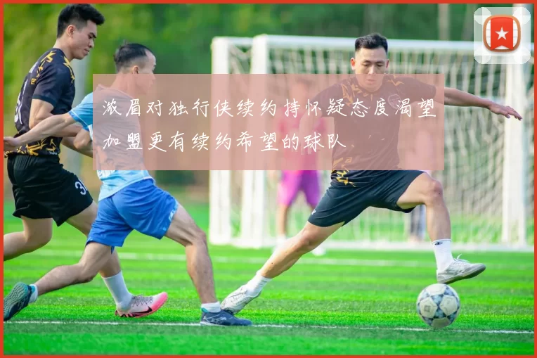 浓眉对独行侠续约持怀疑态度渴望加盟更有续约希望的球队