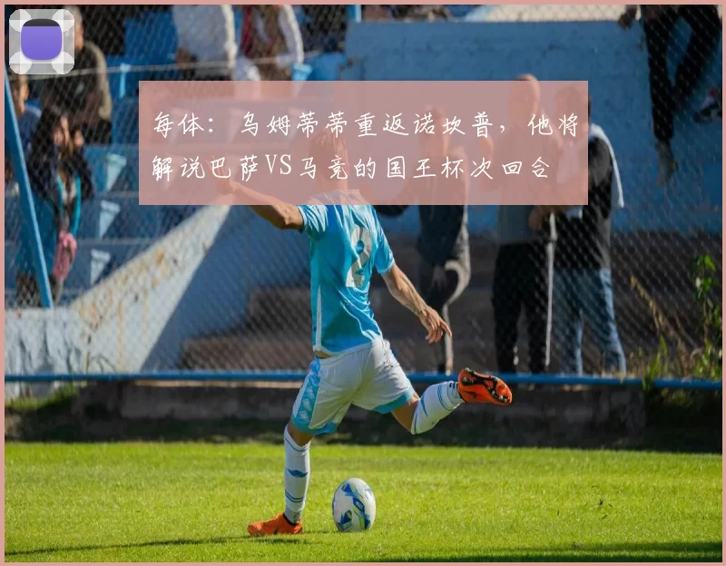每体：乌姆蒂蒂重返诺坎普，他将解说巴萨VS马竞的国王杯次回合