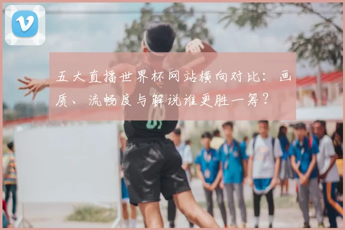 五大直播世界杯网站横向对比:画质、流畅度与解说谁更胜一筹?