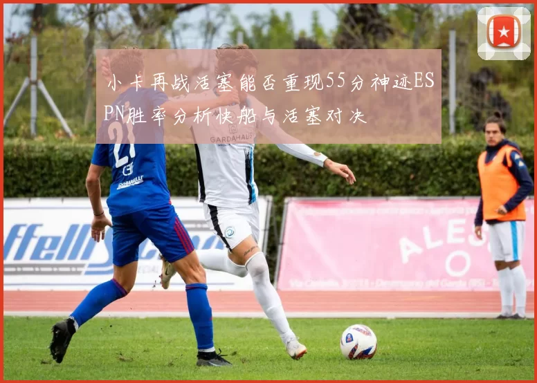 小卡再战活塞能否重现55分神迹ESPN胜率分析快船与活塞对决