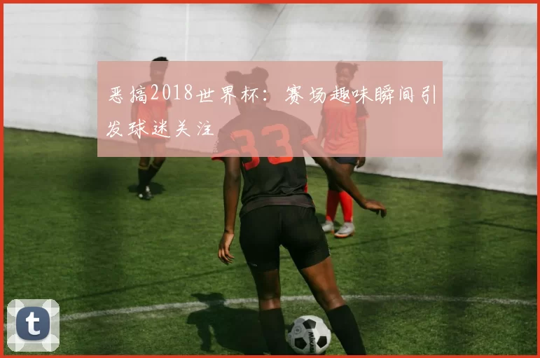 恶搞2018世界杯:赛场趣味瞬间引发球迷关注