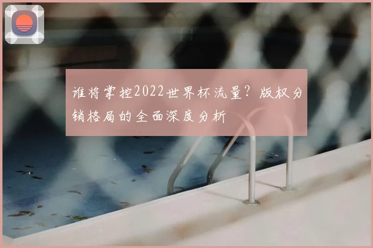 谁将掌控2022世界杯流量？版权分销格局的全面深度分析