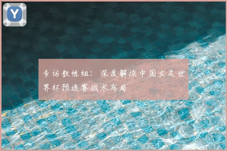 专访教练组:深度解读中国女足世界杯预选赛战术布局