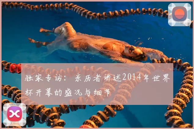 独家专访：亲历者讲述2014年世界杯开幕的盛况与细节