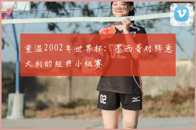 重温2002年世界杯：墨西哥对阵意大利的经典小组赛