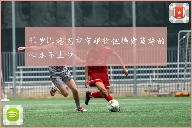 41岁PJ塔克宣布退役但热爱篮球的心永不止步