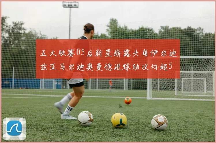 五大联赛05后新星崭露头角伊尔迪兹亚马尔迪奥曼德进球助攻均超5