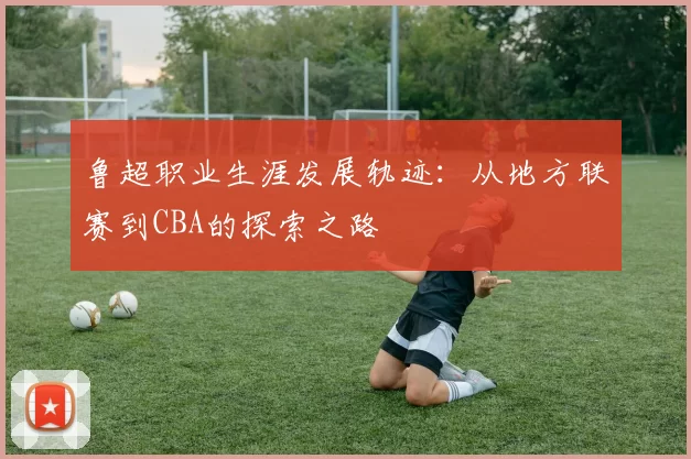 鲁超职业生涯发展轨迹：从地方联赛到CBA的探索之路