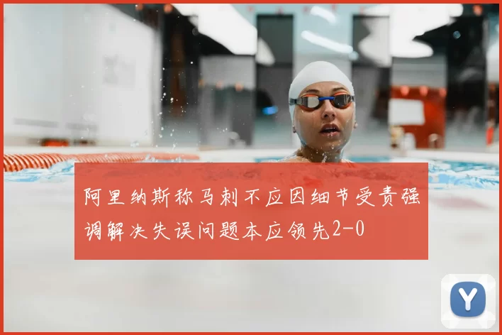 阿里纳斯称马刺不应因细节受责强调解决失误问题本应领先2-0