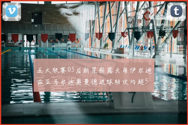 五大联赛05后新星崭露头角伊尔迪兹亚马尔迪奥曼德进球助攻均超5