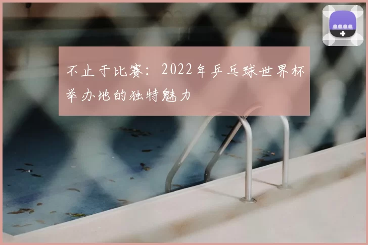 不止于比赛：2022年乒乓球世界杯举办地的独特魅力